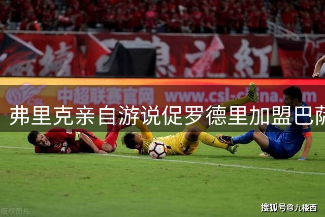 弗里克亲自游说促罗德里加盟巴萨 三因素促成西甲劲旅截胡皇马